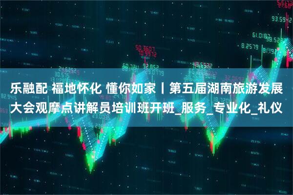 乐融配 福地怀化 懂你如家丨第五届湖南旅游发展大会观摩点讲解员培训班开班_服务_专业化_礼仪