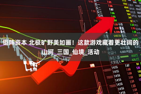 钜阵资本 北极旷野美如画！这款游戏藏着更壮阔的山河_三国_仙境_活动