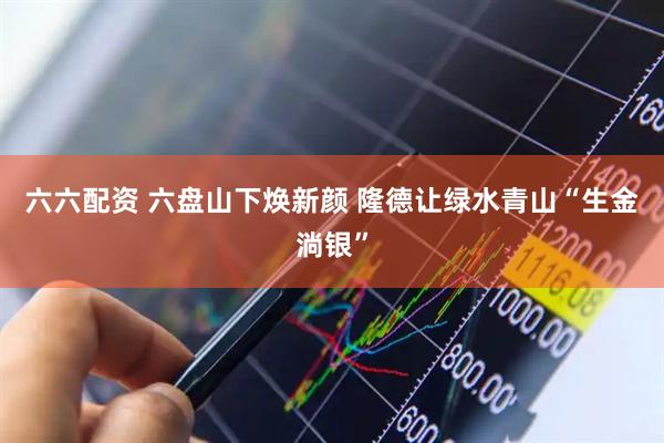 六六配资 六盘山下焕新颜 隆德让绿水青山“生金淌银”