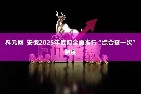 科元网  安徽2025年底前全面推行“综合查一次”制度