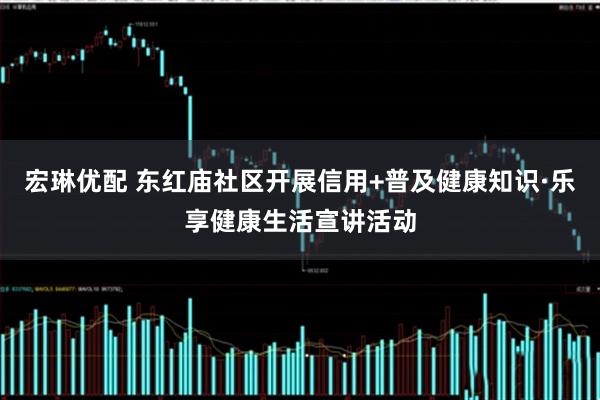 宏琳优配 东红庙社区开展信用+普及健康知识·乐享健康生活宣讲活动