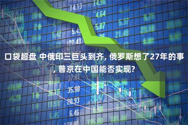 口袋超盘 中俄印三巨头到齐, 俄罗斯想了27年的事, 普京在中国能否实现?