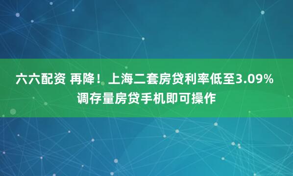 六六配资 再降！上海二套房贷利率低至3.09% 调存量房贷手机即可操作