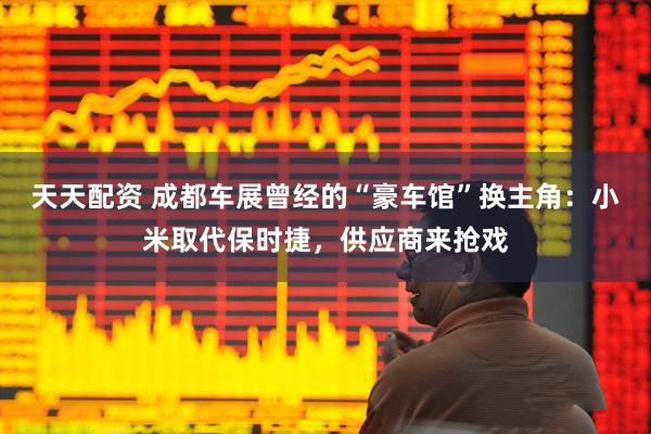 天天配资 成都车展曾经的“豪车馆”换主角：小米取代保时捷，供应商来抢戏