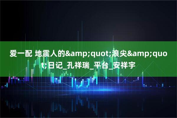 爱一配 地震人的&quot;浪尖&quot;日记_孔祥瑞_平台_安祥宇