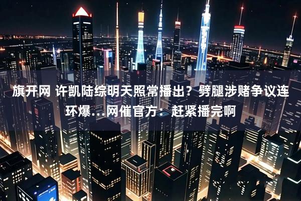 旗开网 许凯陆综明天照常播出？劈腿涉赌争议连环爆…网催官方：赶紧播完啊