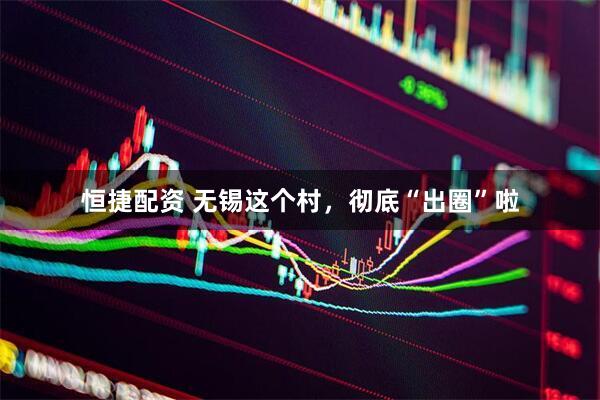 恒捷配资 无锡这个村，彻底“出圈”啦