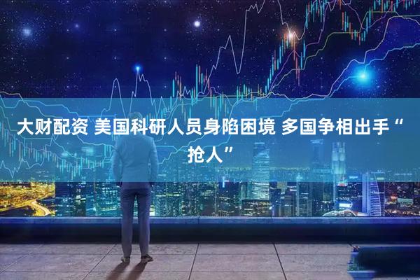 大财配资 美国科研人员身陷困境 多国争相出手“抢人”