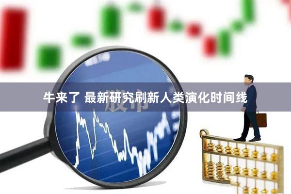 牛来了 最新研究刷新人类演化时间线