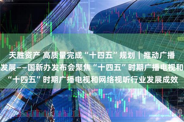天胜资产 高质量完成“十四五”规划｜推动广播电视和网络视听高质量发展——国新办发布会聚焦“十四五”时期广播电视和网络视听行业发展成效