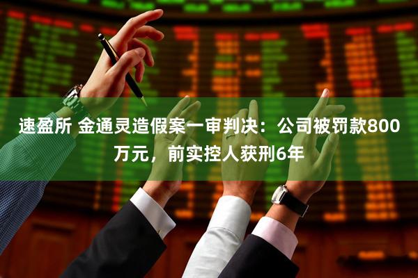 速盈所 金通灵造假案一审判决：公司被罚款800万元，前实控人获刑6年