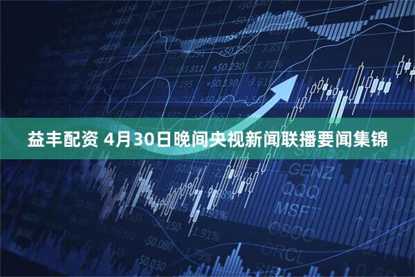 益丰配资 4月30日晚间央视新闻联播要闻集锦