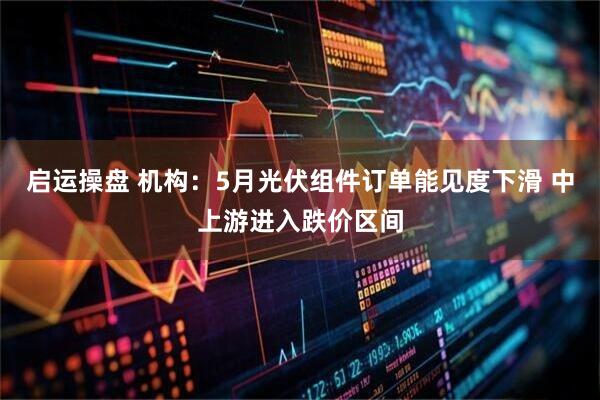 启运操盘 机构：5月光伏组件订单能见度下滑 中上游进入跌价区间