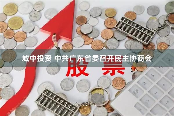 城中投资 中共广东省委召开民主协商会