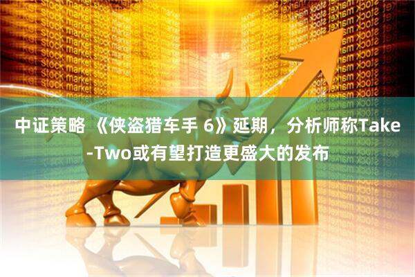 中证策略 《侠盗猎车手 6》延期，分析师称Take-Two或有望打造更盛大的发布
