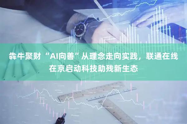 犇牛聚财 “AI向善”从理念走向实践,联通在线在京启动科技助残新生态