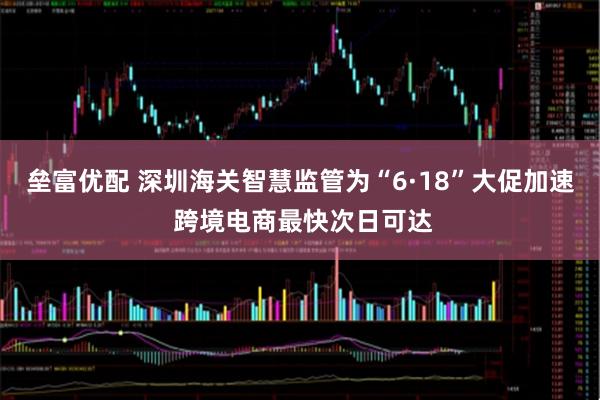 垒富优配 深圳海关智慧监管为“6·18”大促加速 跨境电商最快次日可达