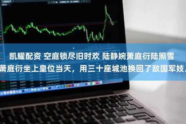 凯耀配资 空庭锁尽旧时欢 陆静婉萧庭衍陆照雪 萧庭衍坐上皇位当天，用三十座城池换回了敌国军妓。