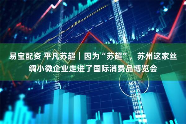 易宝配资 平凡苏超︱因为“苏超”，苏州这家丝绸小微企业走进了国际消费品博览会