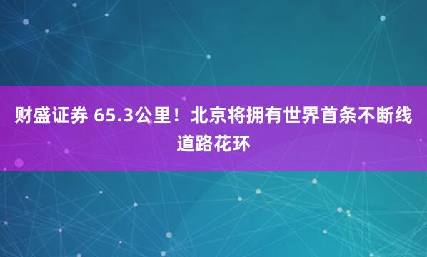 财盛证券 65.3公里！北京将拥有世界首条不断线道路花环