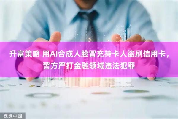升富策略 用AI合成人脸冒充持卡人盗刷信用卡，警方严打金融领域违法犯罪
