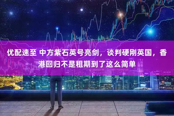 优配速至 中方紫石英号亮剑，谈判硬刚英国，香港回归不是租期到了这么简单
